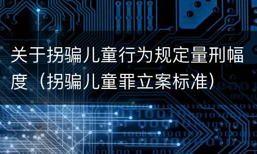 关于拐骗儿童行为规定量刑幅度（拐骗儿童罪立案标准）
