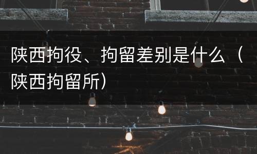 陕西拘役、拘留差别是什么（陕西拘留所）