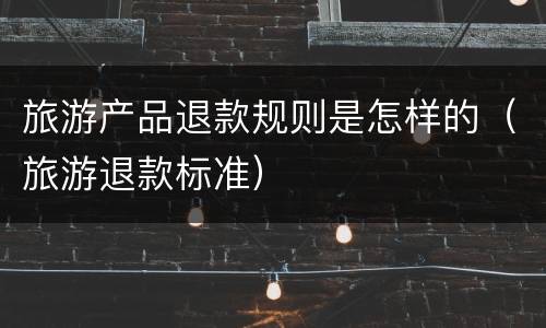 旅游产品退款规则是怎样的（旅游退款标准）