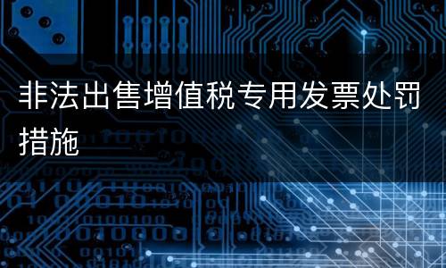 非法出售增值税专用发票处罚措施