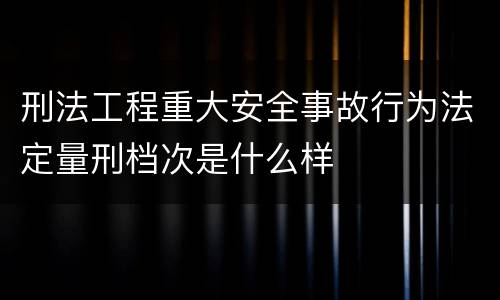 刑法工程重大安全事故行为法定量刑档次是什么样
