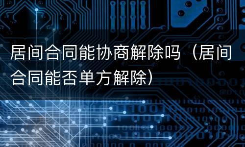 居间合同能协商解除吗（居间合同能否单方解除）