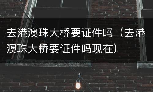 去港澳珠大桥要证件吗（去港澳珠大桥要证件吗现在）