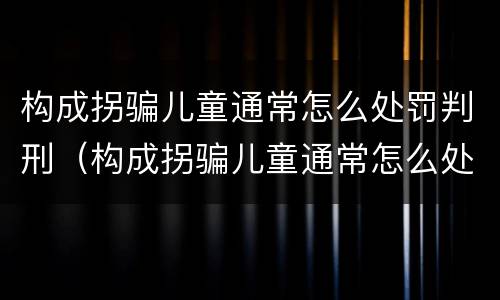 构成拐骗儿童通常怎么处罚判刑（构成拐骗儿童通常怎么处罚判刑的）