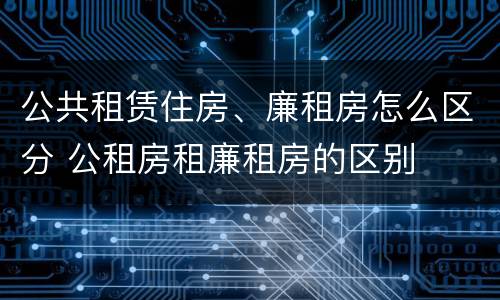 公共租赁住房、廉租房怎么区分 公租房租廉租房的区别