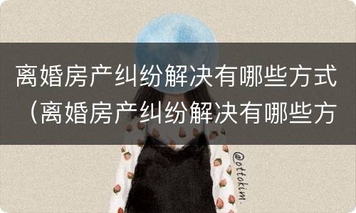 离婚房产纠纷解决有哪些方式（离婚房产纠纷解决有哪些方式最好）