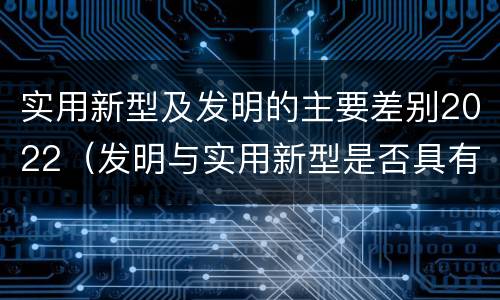 实用新型及发明的主要差别2022（发明与实用新型是否具有实用性）