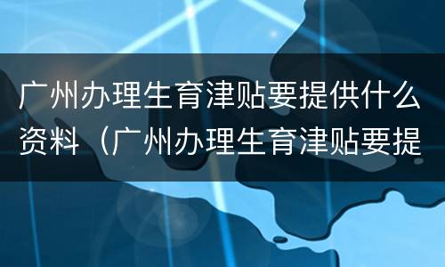 广州办理生育津贴要提供什么资料（广州办理生育津贴要提供什么资料和手续）