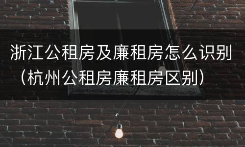 浙江公租房及廉租房怎么识别（杭州公租房廉租房区别）