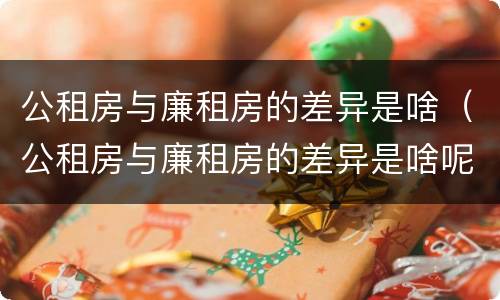 公租房与廉租房的差异是啥（公租房与廉租房的差异是啥呢）