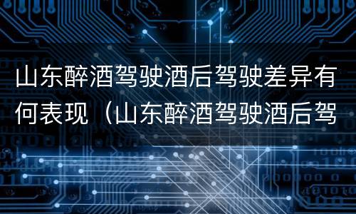 山东醉酒驾驶酒后驾驶差异有何表现（山东醉酒驾驶酒后驾驶差异有何表现和影响）