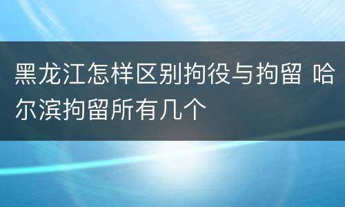 黑龙江怎样区别拘役与拘留 哈尔滨拘留所有几个