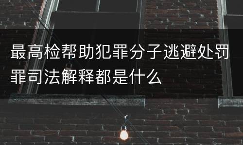 最高检帮助犯罪分子逃避处罚罪司法解释都是什么