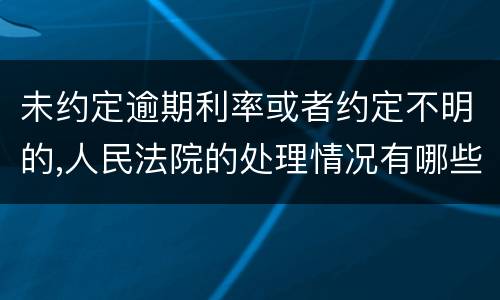 未约定逾期利率或者约定不明的,人民法院的处理情况有哪些