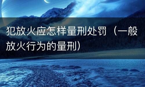 犯放火应怎样量刑处罚（一般放火行为的量刑）