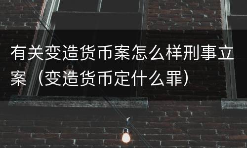 有关变造货币案怎么样刑事立案（变造货币定什么罪）