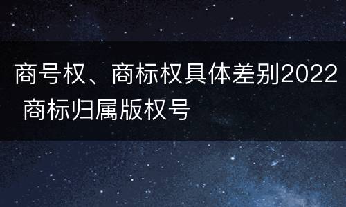 商号权、商标权具体差别2022 商标归属版权号