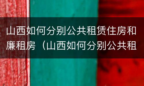 山西如何分别公共租赁住房和廉租房（山西如何分别公共租赁住房和廉租房的区别）