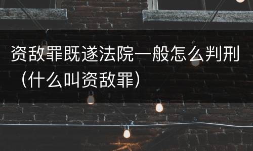 资敌罪既遂法院一般怎么判刑（什么叫资敌罪）