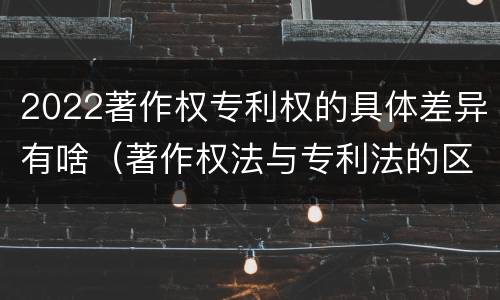 2022著作权专利权的具体差异有啥（著作权法与专利法的区别）