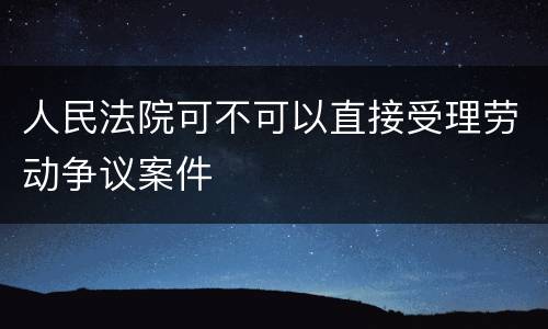 人民法院可不可以直接受理劳动争议案件