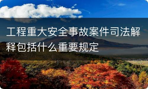 工程重大安全事故案件司法解释包括什么重要规定