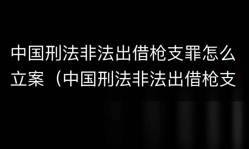 中国刑法非法出借枪支罪怎么立案（中国刑法非法出借枪支罪怎么立案的）