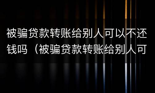 被骗贷款转账给别人可以不还钱吗（被骗贷款转账给别人可以不还钱吗怎么办）