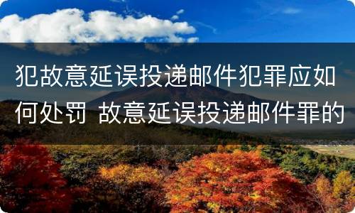 犯故意延误投递邮件犯罪应如何处罚 故意延误投递邮件罪的立案标准