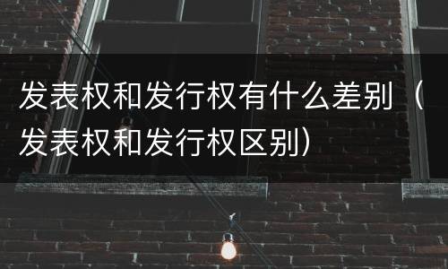 发表权和发行权有什么差别（发表权和发行权区别）