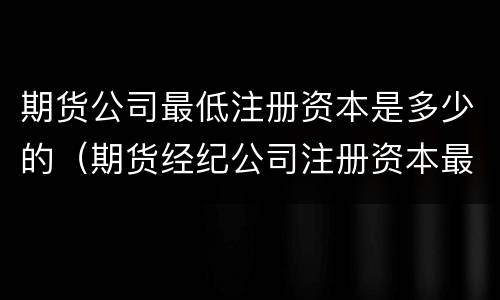 期货公司最低注册资本是多少的（期货经纪公司注册资本最低）