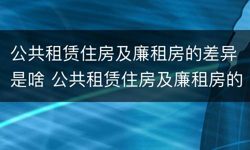 公共租赁住房及廉租房的差异是啥 公共租赁住房及廉租房的差异是啥呢