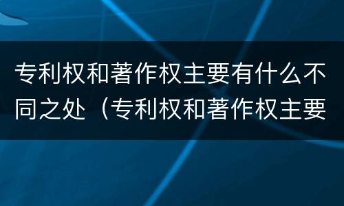 专利权和著作权主要有什么不同之处（专利权和著作权主要有什么不同之处）