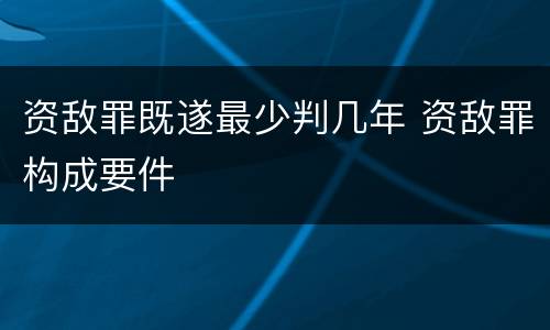 资敌罪既遂最少判几年 资敌罪构成要件