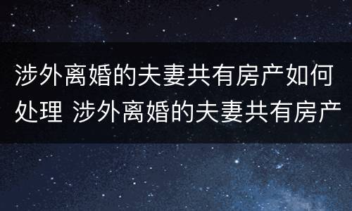 涉外离婚的夫妻共有房产如何处理 涉外离婚的夫妻共有房产如何处理