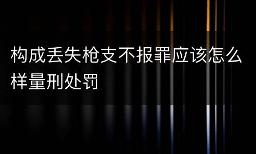 构成丢失枪支不报罪应该怎么样量刑处罚