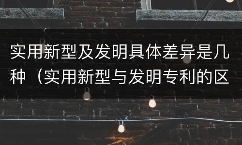 实用新型及发明具体差异是几种（实用新型与发明专利的区别有哪些）