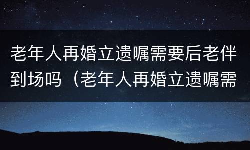 老年人再婚立遗嘱需要后老伴到场吗（老年人再婚立遗嘱需要后老伴到场吗怎么办）