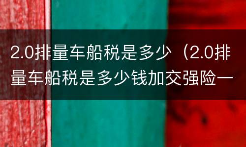2.0排量车船税是多少（2.0排量车船税是多少钱加交强险一共多少钱）