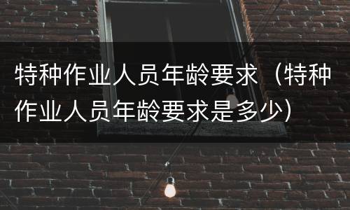 特种作业人员年龄要求（特种作业人员年龄要求是多少）