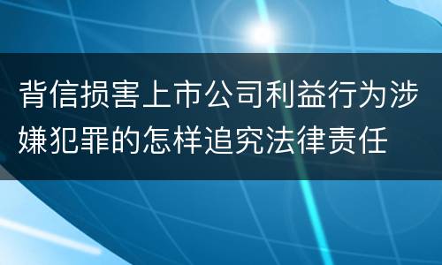 背信损害上市公司利益行为涉嫌犯罪的怎样追究法律责任