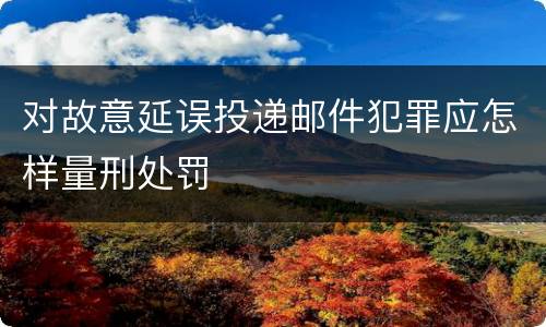 对故意延误投递邮件犯罪应怎样量刑处罚