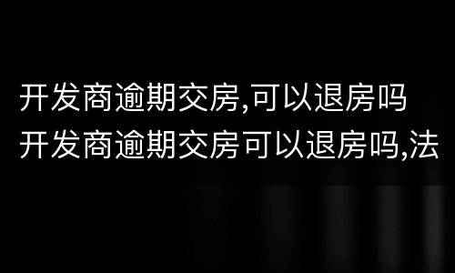 开发商逾期交房,可以退房吗 开发商逾期交房可以退房吗,法院判不退房怎么办