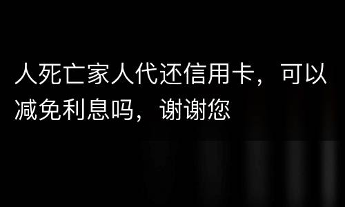 人死亡家人代还信用卡，可以减免利息吗，谢谢您