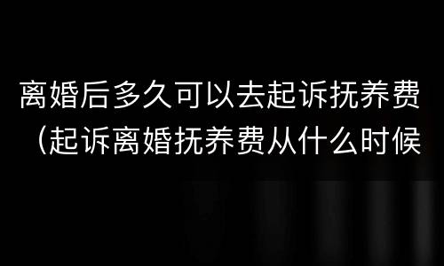 离婚后多久可以去起诉抚养费（起诉离婚抚养费从什么时候开始）