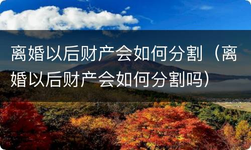 离婚以后财产会如何分割（离婚以后财产会如何分割吗）