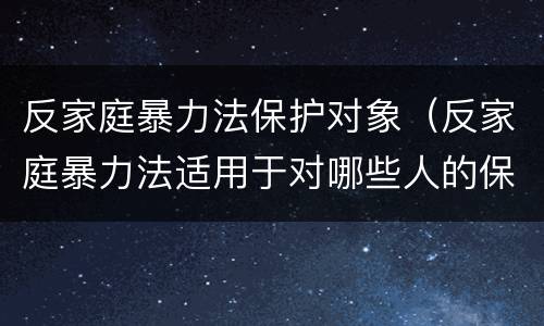 反家庭暴力法保护对象（反家庭暴力法适用于对哪些人的保护）