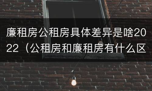 廉租房公租房具体差异是啥2022（公租房和廉租房有什么区别?2019年的）