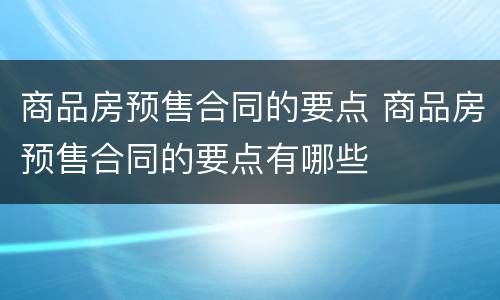 商品房预售合同的要点 商品房预售合同的要点有哪些