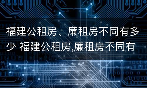福建公租房、廉租房不同有多少 福建公租房,廉租房不同有多少个